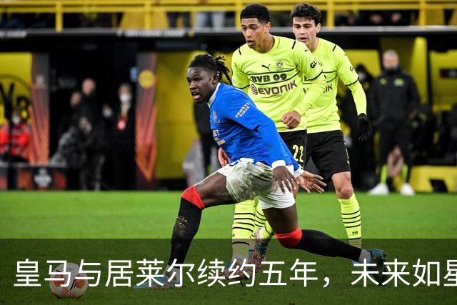 皇马与居莱尔续约五年，未来如星河般璀璨